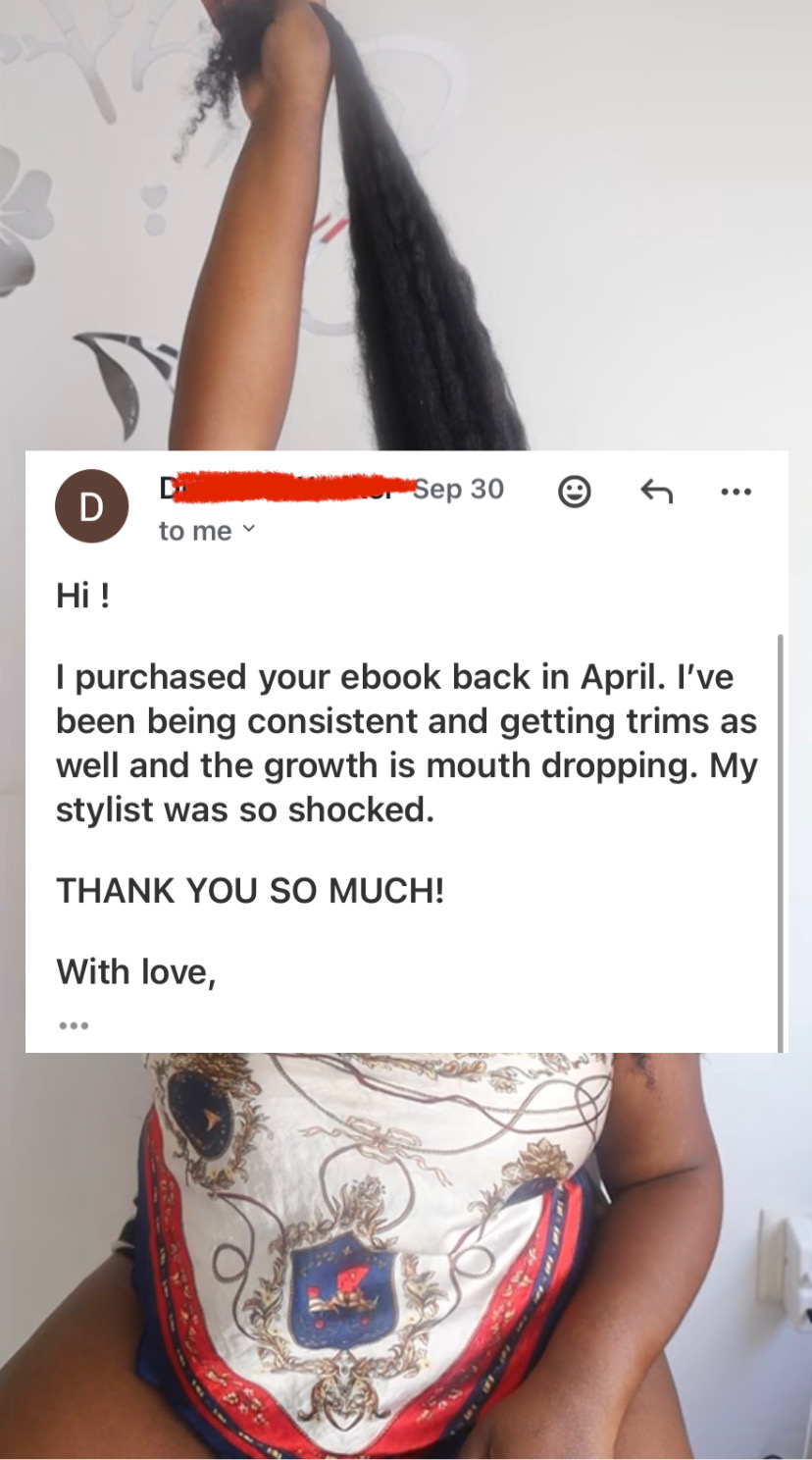 A review of the Growth Training 101 guide that reads, “ Hi!
I purchased your ebook back in April. I've been being consistent and getting trims as well and the growth is mouth dropping. My stylist was so shocked.
THANK YOU SO MUCH!
With love,“
