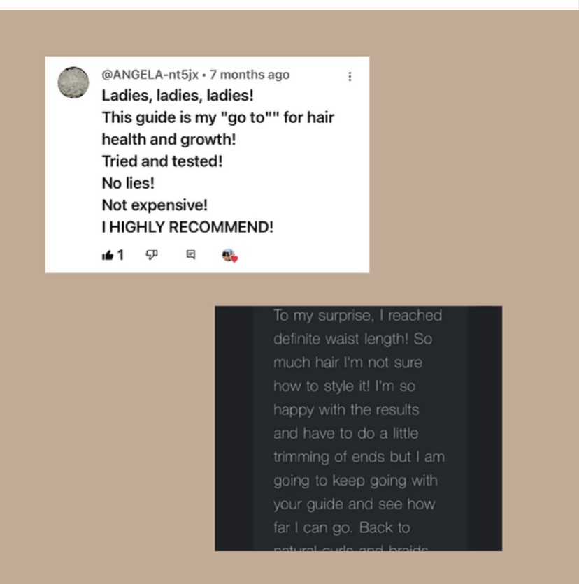 Two reviews of the Growth Training 101 guide, the first reads, “ Ladies, ladies, ladies!
This guide is my "go to"' for hair health and growth!
Tried and tested!
No lies!
Not expensive!
I HIGHLY RECOMMEND!” The second review reads, “ To my surprise, I reached definite waist length! So much hair I'm not sure how to style it! I'm so happy with the results and have to do a little trimming of ends but I am going to keep going with your guide and see how far I can go.”