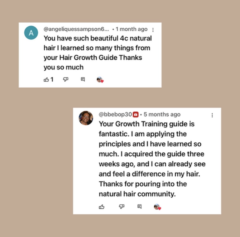 Two reviews of the Growth Training 101 textbook. The first reads, “ You have such beautiful 4c natural hair I learned so many things from your Hair Growth Guide Thanks you so much.” The second reads, “ Your Growth Training guide is fantastic. I am applying the principles and I have learned so much. I acquired the guide three weeks ago, and I can already see and feel a difference in my hair.
Thanks for pouring into the natural hair community.”