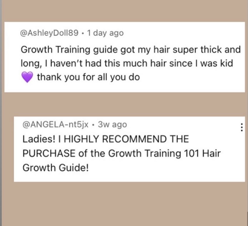 Two reviews of the Growth Training textbook, the first reads, “ Growth Training guide got my hair super thick and long, I haven't had this much hair since I was kid thank you for all you do.” The second review reads, “ Ladies! I HIGHLY RECOMMEND THE PURCHASE of the Growth Training 101 Hair Growth Guide!“