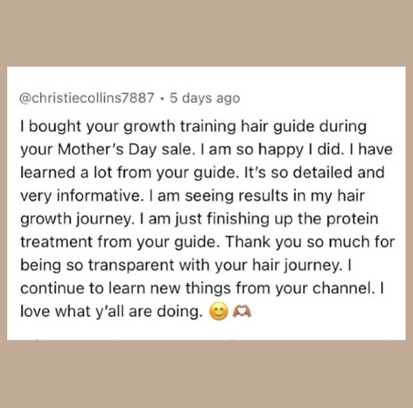 A review of the Growth Training 101 guide that reads, “ I bought your growth training hair guide during your Mother's Day sale. I am so happy I did. I have learned a lot from your guide. It's so detailed and very informative. I am seeing results in my hair growth journey. I am just finishing up the protein treatment from your guide. Thank you so much for being so transparent with your hair journey. I continue to learn new things from your channel. I love what y'all are doing.”
