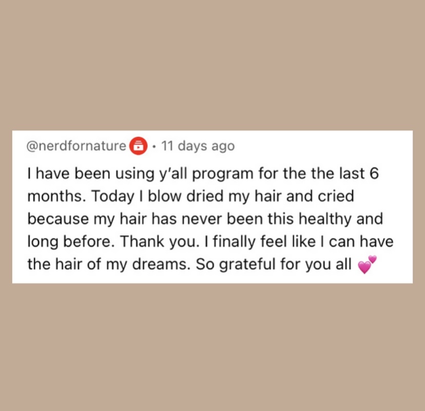 A review for a natural hair growth book that reads, “ I have been using y'all program for the the last 6 months. Today I blow dried my hair and cried because my hair has never been this healthy and long before. Thank you. I finally feel like I can have the hair of my dreams. So grateful for you all”. 