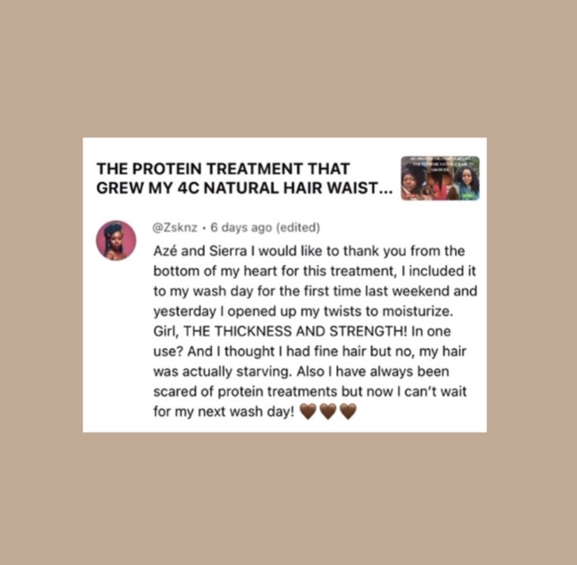 A review of one of the recipes we recommend for extreme natural hair growth, the review reads, “ Azé and Sierra I would like to thank you from the bottom of my heart for this treatment, I included it to my wash day for the first time last weekend and yesterday I opened up my twists to moisturize.
Girl, THE THICKNESS AND STRENGTH! In one use? And I thought I had fine hair but no, my hair was actually starving. Also I have always been scared of protein treatments but now I can't wait for my next wash day!”